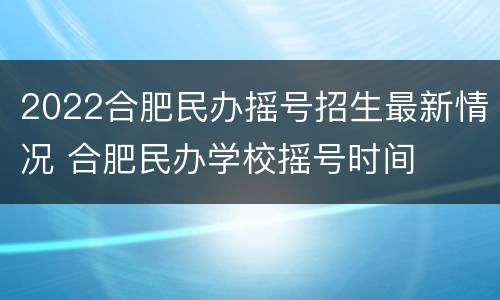 2022合肥民办摇号招生最新情况 合肥民办学校摇号时间