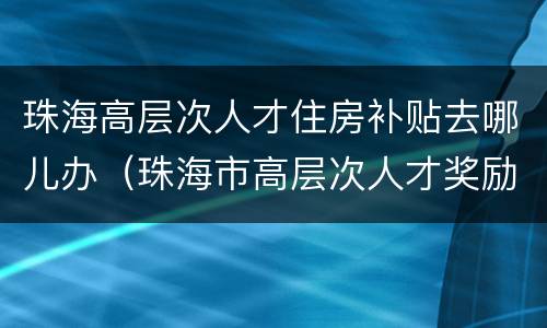 珠海高层次人才住房补贴去哪儿办（珠海市高层次人才奖励和住房补贴申请操作细则）