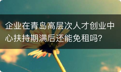 企业在青岛高层次人才创业中心扶持期满后还能免租吗？