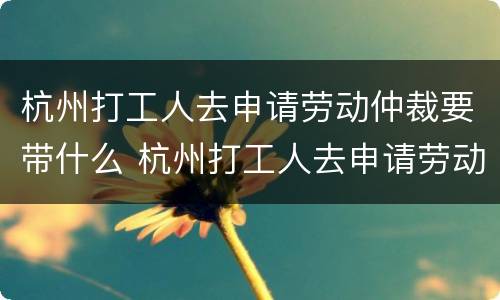 杭州打工人去申请劳动仲裁要带什么 杭州打工人去申请劳动仲裁要带什么证件
