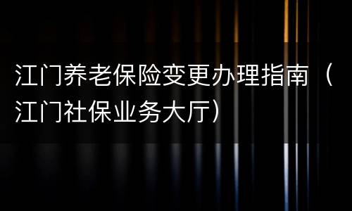 江门养老保险变更办理指南（江门社保业务大厅）
