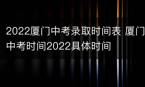 2022厦门中考录取时间表 厦门中考时间2022具体时间