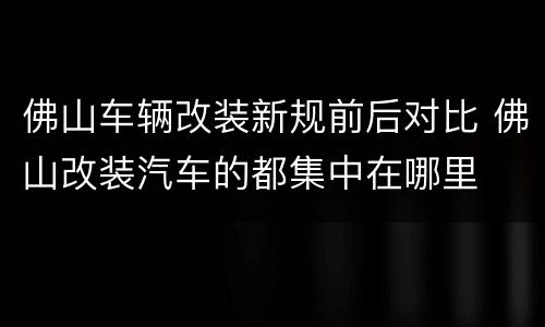 佛山车辆改装新规前后对比 佛山改装汽车的都集中在哪里