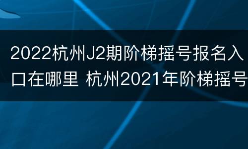 2022杭州J2期阶梯摇号报名入口在哪里 杭州2021年阶梯摇号时间