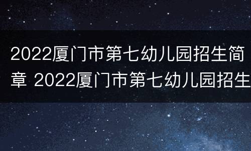 2022厦门市第七幼儿园招生简章 2022厦门市第七幼儿园招生简章电话