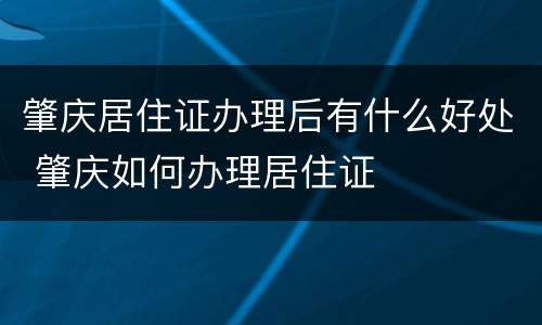 肇庆居住证办理后有什么好处 肇庆如何办理居住证