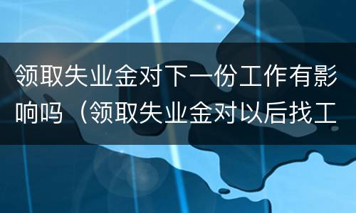领取失业金对下一份工作有影响吗（领取失业金对以后找工作有什么影响）