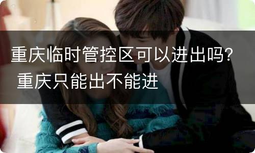 重庆临时管控区可以进出吗？ 重庆只能出不能进