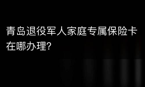 青岛退役军人家庭专属保险卡在哪办理？
