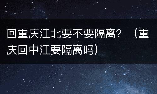 回重庆江北要不要隔离？（重庆回中江要隔离吗）