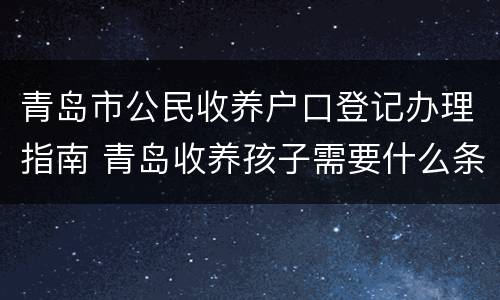 青岛市公民收养户口登记办理指南 青岛收养孩子需要什么条件和手续