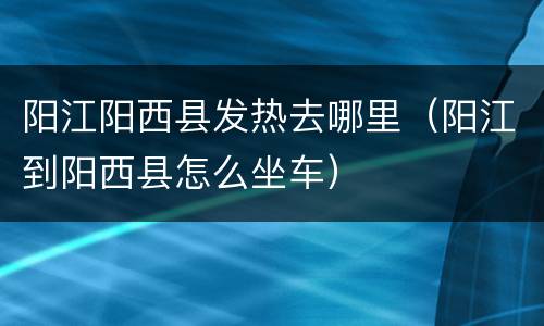 阳江阳西县发热去哪里（阳江到阳西县怎么坐车）