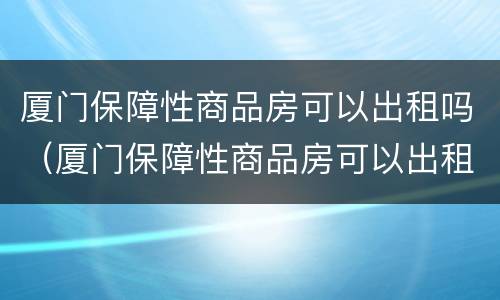 厦门保障性商品房可以出租吗（厦门保障性商品房可以出租吗?）