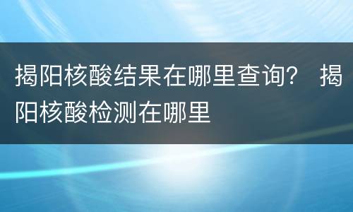 揭阳核酸结果在哪里查询？ 揭阳核酸检测在哪里