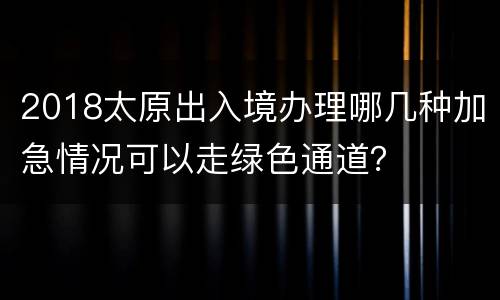 2018太原出入境办理哪几种加急情况可以走绿色通道？