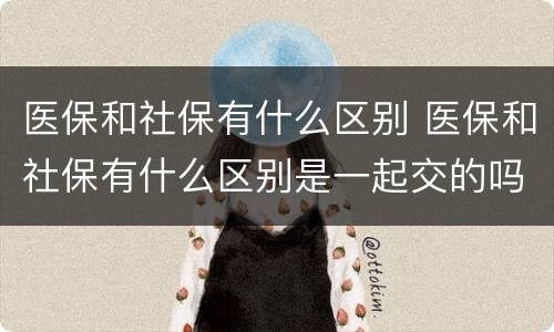 医保和社保有什么区别 医保和社保有什么区别是一起交的吗