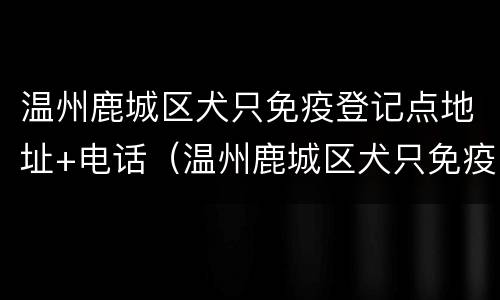 温州鹿城区犬只免疫登记点地址+电话（温州鹿城区犬只免疫登记点地址 电话号码）