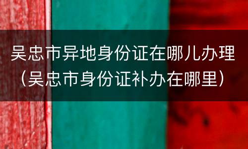 吴忠市异地身份证在哪儿办理（吴忠市身份证补办在哪里）