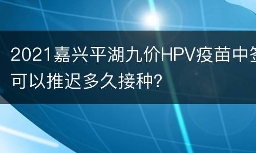 2021嘉兴平湖九价HPV疫苗中签可以推迟多久接种？