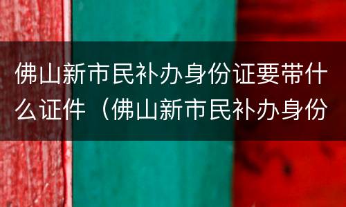 佛山新市民补办身份证要带什么证件（佛山新市民补办身份证要带什么证件去）