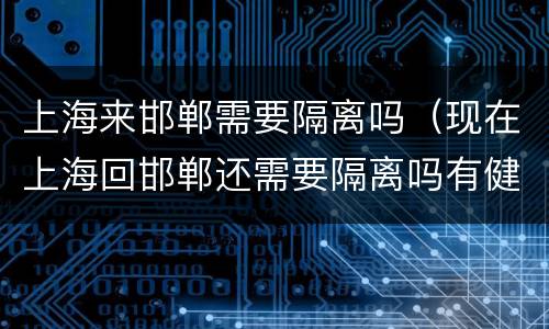 上海来邯郸需要隔离吗（现在上海回邯郸还需要隔离吗有健康证）