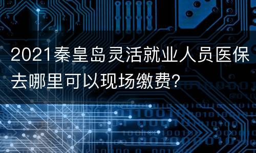 2021秦皇岛灵活就业人员医保去哪里可以现场缴费？
