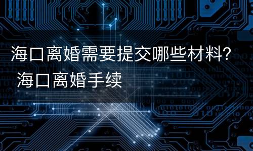 海口离婚需要提交哪些材料？ 海口离婚手续