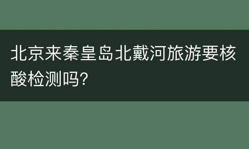 北京来秦皇岛北戴河旅游要核酸检测吗？