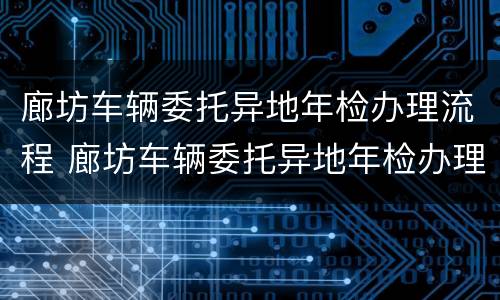 廊坊车辆委托异地年检办理流程 廊坊车辆委托异地年检办理流程图