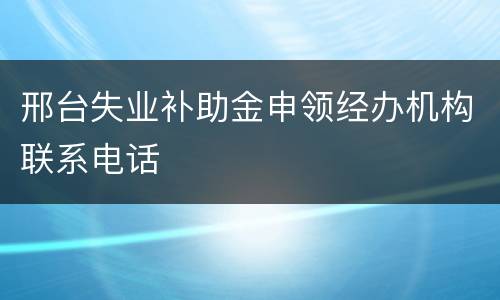 邢台失业补助金申领经办机构联系电话