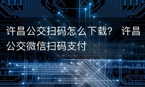 许昌公交扫码怎么下载？ 许昌公交微信扫码支付