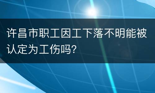 许昌市职工因工下落不明能被认定为工伤吗？