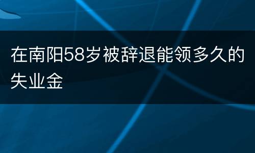 在南阳58岁被辞退能领多久的失业金
