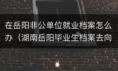 在岳阳非公单位就业档案怎么办（湖南岳阳毕业生档案去向）