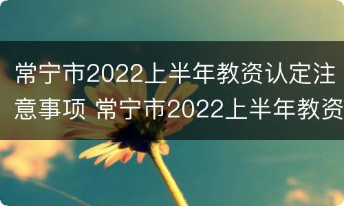 常宁市2022上半年教资认定注意事项 常宁市2022上半年教资认定注意事项有哪些