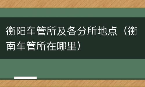 衡阳车管所及各分所地点（衡南车管所在哪里）