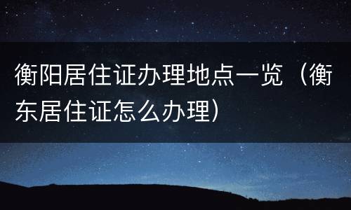 衡阳居住证办理地点一览（衡东居住证怎么办理）