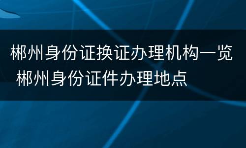 郴州身份证换证办理机构一览 郴州身份证件办理地点