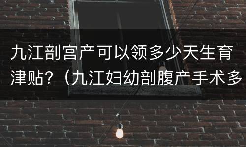 九江剖宫产可以领多少天生育津贴?（九江妇幼剖腹产手术多少钱）