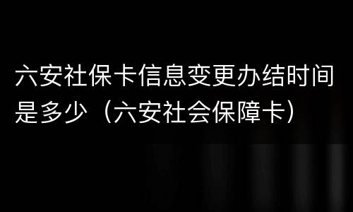 六安社保卡信息变更办结时间是多少（六安社会保障卡）