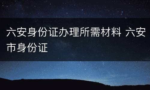 六安身份证办理所需材料 六安市身份证