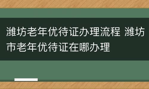 潍坊老年优待证办理流程 潍坊市老年优待证在哪办理