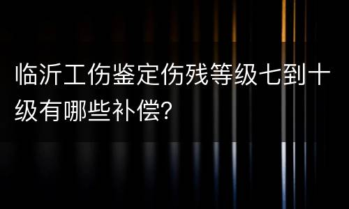 临沂工伤鉴定伤残等级七到十级有哪些补偿？