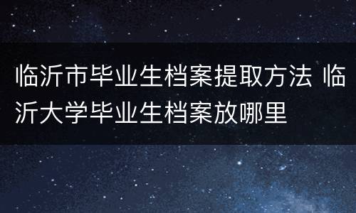 临沂市毕业生档案提取方法 临沂大学毕业生档案放哪里