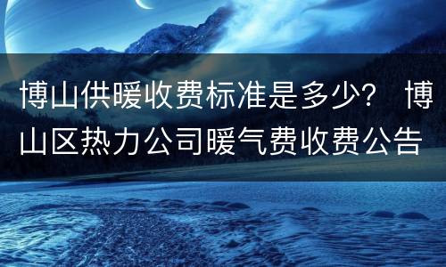 博山供暖收费标准是多少？ 博山区热力公司暖气费收费公告