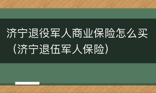 济宁退役军人商业保险怎么买（济宁退伍军人保险）