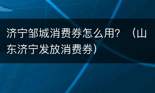 济宁邹城消费券怎么用？（山东济宁发放消费券）