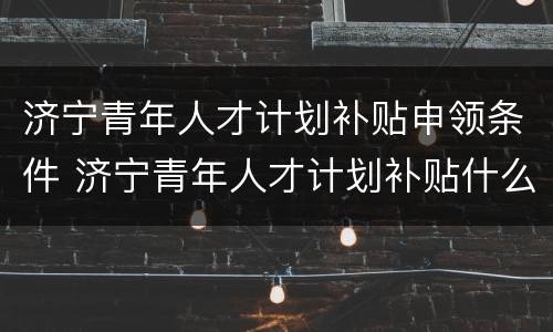 济宁青年人才计划补贴申领条件 济宁青年人才计划补贴什么时候到账