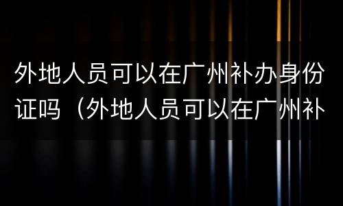 外地人员可以在广州补办身份证吗（外地人员可以在广州补办身份证吗要多久）