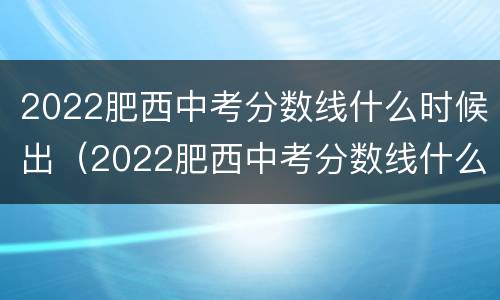 2022肥西中考分数线什么时候出（2022肥西中考分数线什么时候出）